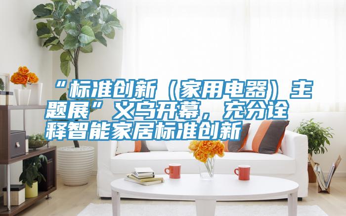 “標準創新（家用電器）主題展”義烏開幕，充分詮釋智能家居標準創新