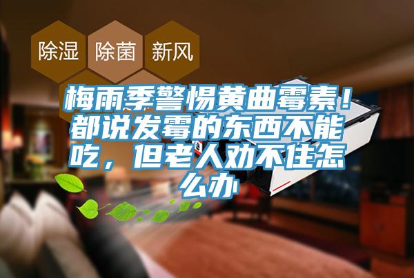 梅雨季警惕黃曲黴素！都說發黴的東西不能吃，但老人勸不住怎麽辦