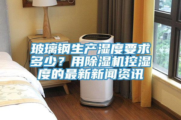 玻璃鋼生產濕度要求多少？用草莓小视频黄色控濕度的最新新聞資訊