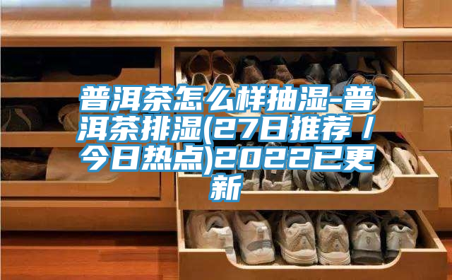 普洱茶怎麽樣抽濕-普洱茶排濕(27日推薦/今日熱點)2022已更新