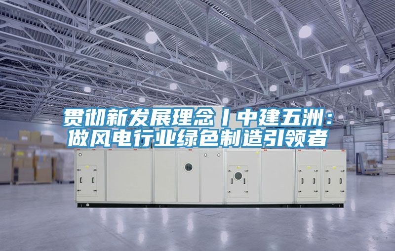 貫徹新發展理念丨中建五洲：做風電行業綠色製造引領者